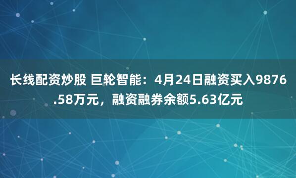 长线配资炒股 巨轮智能：4月24日融资买入9876.58万元，融资融券余额5.63亿元