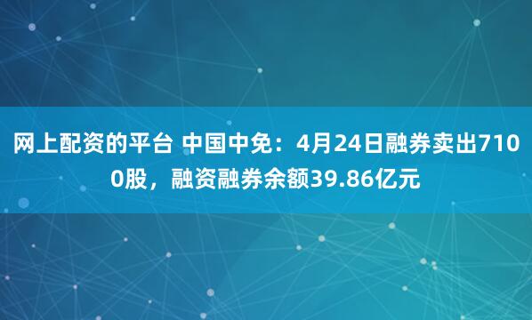 网上配资的平台 中国中免：4月24日融券卖出7100股，融资融券余额39.86亿元