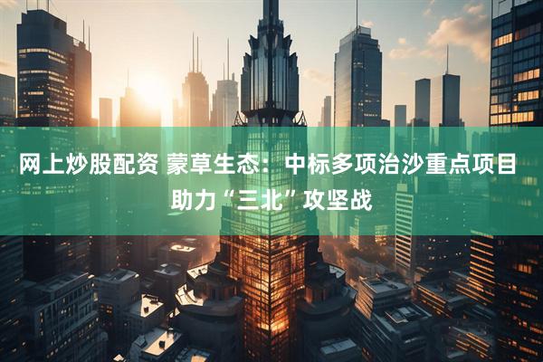 网上炒股配资 蒙草生态：中标多项治沙重点项目 助力“三北”攻坚战