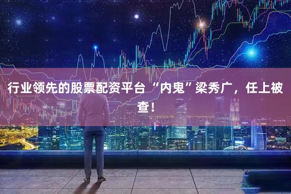 行业领先的股票配资平台 “内鬼”梁秀广，任上被查！