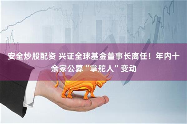 安全炒股配资 兴证全球基金董事长离任！年内十余家公募“掌舵人”变动