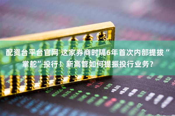 配资台平台官网 这家券商时隔6年首次内部提拔“掌舵”投行！新高管如何提振投行业务？