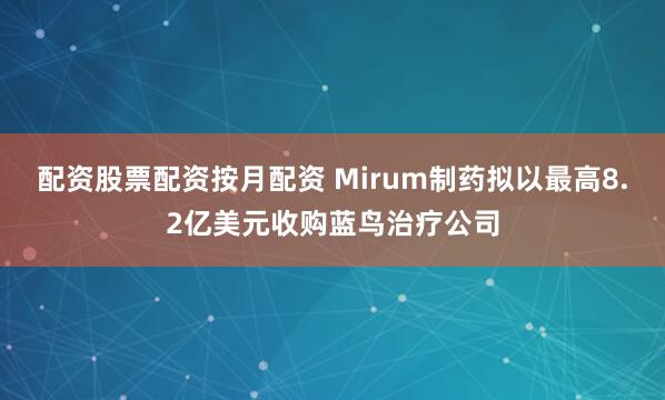 配资股票配资按月配资 Mirum制药拟以最高8.2亿美元收购蓝鸟治疗公司