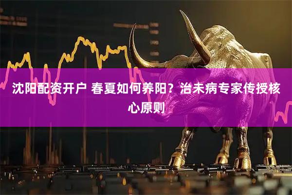 沈阳配资开户 春夏如何养阳？治未病专家传授核心原则