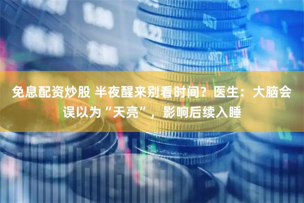 免息配资炒股 半夜醒来别看时间？医生：大脑会误以为“天亮”，影响后续入睡