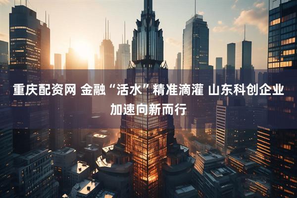 重庆配资网 金融“活水”精准滴灌 山东科创企业加速向新而行