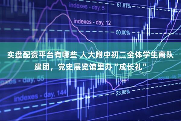 实盘配资平台有哪些 人大附中初二全体学生离队建团，党史展览馆里办“成长礼”