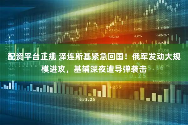 配资平台正规 泽连斯基紧急回国！俄军发动大规模进攻，基辅深夜遭导弹袭击
