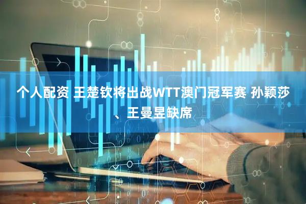 个人配资 王楚钦将出战WTT澳门冠军赛 孙颖莎、王曼昱缺席