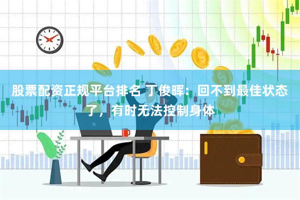 股票配资正规平台排名 丁俊晖：回不到最佳状态了，有时无法控制身体