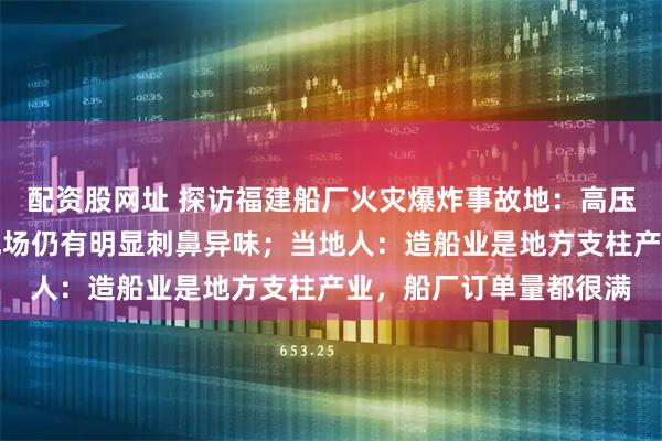 配资股网址 探访福建船厂火灾爆炸事故地：高压水枪持续喷水降温，现场仍有明显刺鼻异味；当地人：造船业是地方支柱产业，船厂订单量都很满