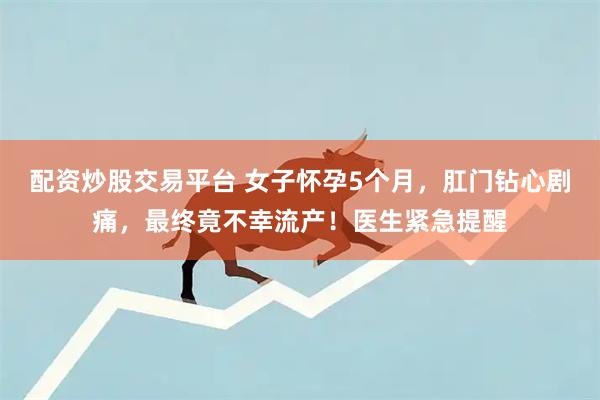 配资炒股交易平台 女子怀孕5个月，肛门钻心剧痛，最终竟不幸流产！医生紧急提醒