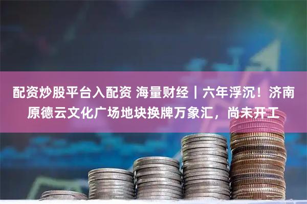 配资炒股平台入配资 海量财经｜六年浮沉！济南原德云文化广场地块换牌万象汇，尚未开工