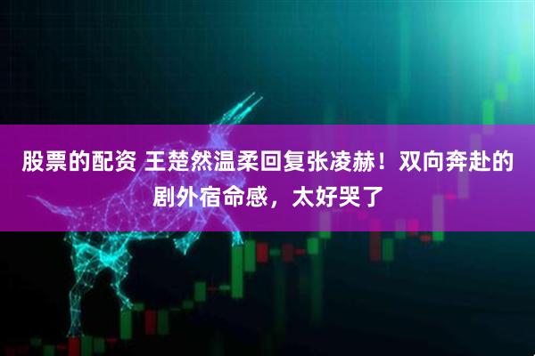 股票的配资 王楚然温柔回复张凌赫！双向奔赴的剧外宿命感，太好哭了