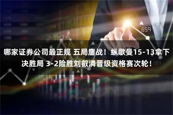 哪家证券公司最正规 五局鏖战！纵歌曼15-13拿下决胜局 3-2险胜刘叡潾晋级资格赛次轮！